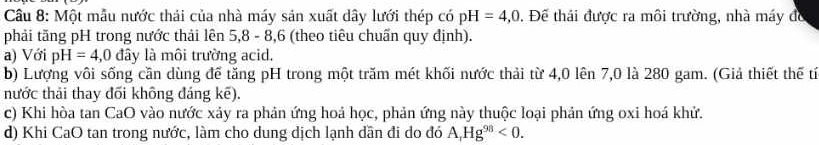 Một mẫu nước thái của nhà máy sản xuất dây lưới thép có pH=4,0. Đế thải được ra môi trường, nhà máy đó 
phải tăng pH trong nước thải lên 5, 8 - 8, 6 (theo tiêu chuấn quy định). 
a) Với pH=4,0 đây là môi trường acid. 
b) Lượng vôi sống cần dùng để tăng pH trong một trăm mét khối nước thải từ 4, 0 lên 7, 0 là 280 gam. (Giả thiết thế tí 
nước thải thay đối không đáng kế). 
c) Khi hòa tan CaO vào nước xảy ra phản ứng hoả học, phản ứng này thuộc loại phản ứng oxi hoá khử. 
d) Khi CaO tan trong nước, làm cho dung dịch lạnh dần đi do đó A, Hg^(98)<0</tex>.