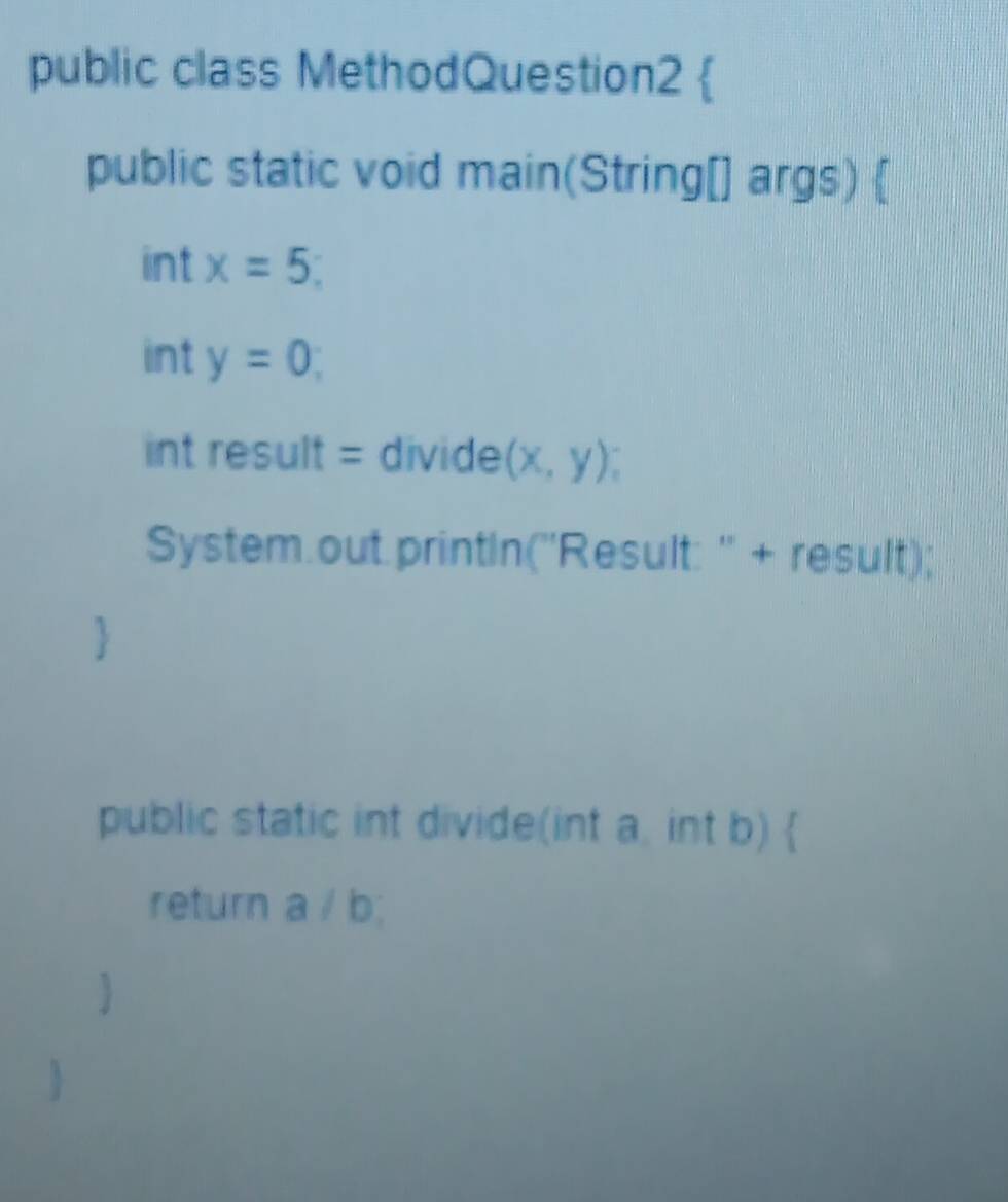 public class MethodQuestion2 
public static void main(String[] args)  
int x=5; 
int y=0; 
int result = divide (x,y); 
System.out.printIn(''Result: '' + result); 
public static int divide(int a, int b)  
return a / b;