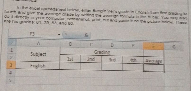 In the excel spreadsheet below, enter Bengie Ver's grade in English from first grading to 
fourth and give the average grade by writing the average formula in the fx bar. You may also 
do it directly in your computer, screenshot, print, cut and paste it on the picture below. These 
are his grades: 81, 79, 83, and 80. 
5