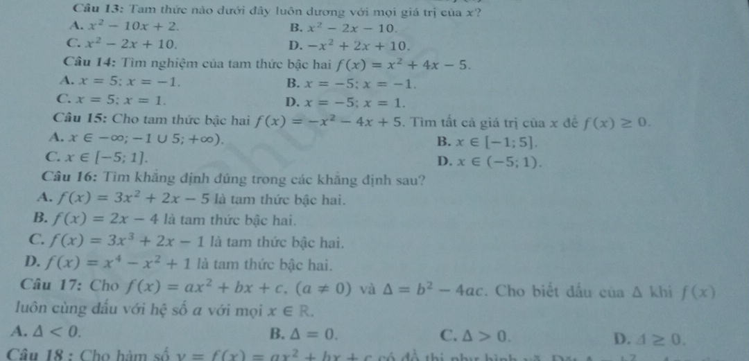 Cầu 13: Tam thức nào dưới đây luôn dương với mọi giá trị của x?
A. x^2-10x+2. B. x^2-2x-10.
C. x^2-2x+10. D. -x^2+2x+10.
Câu 14: Tìm nghiệm của tam thức bậc hai f(x)=x^2+4x-5.
A. x=5;x=-1. B. x=-5;x=-1.
C. x=5;x=1. D. x=-5;x=1.
Câu 15: Cho tam thức bậc hai f(x)=-x^2-4x+5. Tìm tất cả giá trị của x đề f(x)≥ 0.
A. x∈ -∈fty ;-1∪ 5;+∈fty ).
B. x∈ [-1;5].
C. x∈ [-5;1]. D. x∈ (-5;1).
Câu 16: Tìm khắng định đúng trong các khẳng định sau?
A. f(x)=3x^2+2x-5 là tam thức bậc hai.
B. f(x)=2x-4 là tam thức bậc hai.
C. f(x)=3x^3+2x-1 là tam thức bậc hai.
D. f(x)=x^4-x^2+1 là tam thức bậc hai.
Câu 17: Cho f(x)=ax^2+bx+c,(a!= 0) và △ =b^2-4ac. Cho biết đầu cua△ khif(x)
luôn cùng đấu với hệ số a với mọi x∈ R.
A. △ <0. B. △ =0. C. △ >0.
D. △ ≥ 0.
Câu 18 : Cho hàm số v=f(x)=ax^2+bx+c