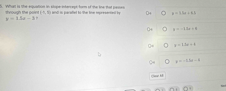 What is the equation in slope-intercept form of the line that passes
through the point (-1,5) and is parallel to the line represented by y=1.5x+6.5
y=1.5x-3 ?
y=-1.5x+6
y=1.5x+4
y=-1.5x-4
Clear All
9 Nex