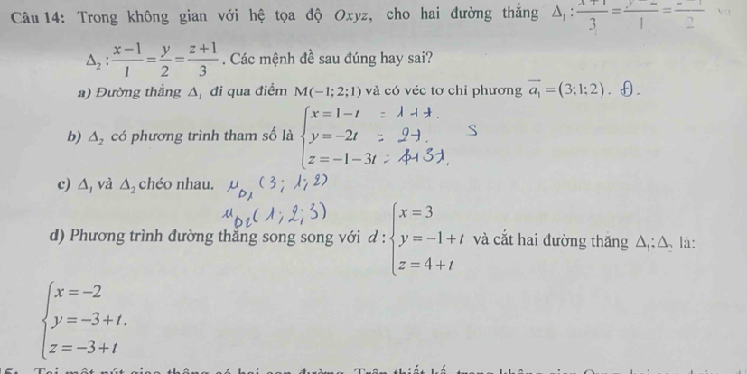 Trong không gian với hệ tọa độ Oxyz, cho hai đường thăng △ _1: (x+1)/3 =frac ^21=frac 2
△ _2: (x-1)/1 = y/2 = (z+1)/3 . Các mệnh đề sau đúng hay sai?
a) Đường thẳng Δ, đi qua điểm M(-1;2;1) và có véc tơ chỉ phương vector a_1=(3;1;2). θ.
b) △ _2 có phương trình tham số là beginarrayl x=1-t y=-2t z=-1-3tendarray. S
c) △ _ và △ _2 chéo nhau.
d) Phương trình đường thắng song song với d:beginarrayl x=3 y=-1+t z=4+tendarray. và cắt hai đường thắng △ _1;△ là:
beginarrayl x=-2 y=-3+t. z=-3+tendarray.