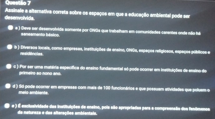 Assinale a alternativa correta sobre os espaços em que a educação ambiental pode ser
desenvolvida.
a ) Deve ser desenvolvida somente por ONGs que trabalham em comunidades carentes onde não há
saneamento básico.
b ) Diversos locais, como empresas, instituições de ensino, ONGs, espaços religiosos, espaços públicos e
residências.
c ) Por ser uma matéria específica do ensino fundamental só pode ocorrer em instituições de ensino do
primeiro ao nono ano.
d ) Só pode ocorrer em empresas com mais de 100 funcionários e que possuam atividades que poluem o
meio ambiente.
e ) É exclusividade das instituições de ensino, pois são apropriadas para a compreensão dos fenômenos
da natureza e das alterações ambientais.