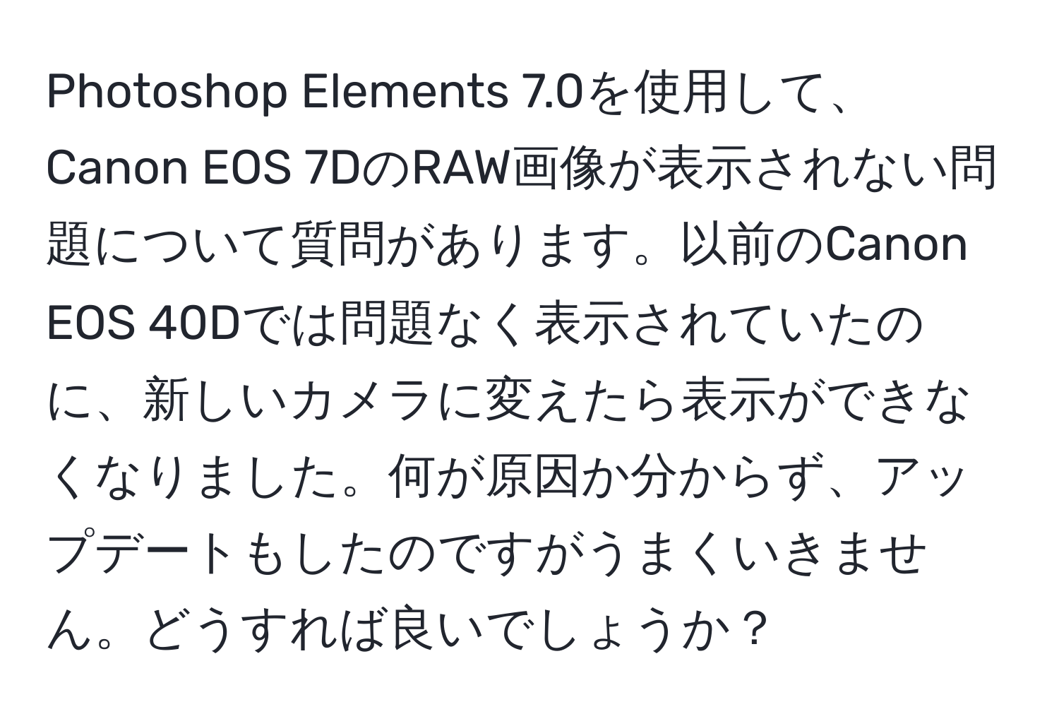 Photoshop Elements 7.0を使用して、Canon EOS 7DのRAW画像が表示されない問題について質問があります。以前のCanon EOS 40Dでは問題なく表示されていたのに、新しいカメラに変えたら表示ができなくなりました。何が原因か分からず、アップデートもしたのですがうまくいきません。どうすれば良いでしょうか？