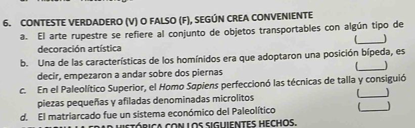 CONTESTE VERDADERO (V) O FALSO (F), SEGÚN CREA CONVENIENTE 
a. El arte rupestre se refiere al conjunto de objetos transportables con algún tipo de 
_[ 
decoración artística 
b. Una de las características de los homínidos era que adoptaron una posición bípeda, es 
_) 
decir, empezaron a andar sobre dos piernas 
c. En el Paleolítico Superior, el Homo Sapiens perfeccionó las técnicas de talla y consiguió 
piezas pequeñas y afiladas denominadas microlitos 
_ 
d. El matriarcado fue un sistema económico del Paleolítico _ 
istórica con los siguientes hechos.