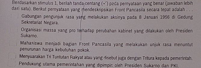 Berdasarkan stimulus 1, berilah tanda centang (√) pada pernyataan yang benar (jawaban lebih
dari satu). Berikut pernyataan yang mendeskripsikan Front Pancasila secara tepat adalah . . .
Gabungan pengunjuk rasa yang melakukan aksinya pada 8 Januari 1966 di Gedung
Sekretariat Negara.
Organisasi massa yang pro terhadap perubahan kabinet yang dilakukan oleh Presiden
Sukarno.
Mahasiswa menjadi bagian Front Pancasila yang melakukan unjuk rasa menuntut
penurunan harga kebutuhan pokok.
Menyuarakan Tri Tuntutan Rakyat atau yang disebut juga dengan Tritura kepada pemerintah.
Pendukung utama pemerintahan yang dipimpin oleh Presiden Sukarno dan PKI.