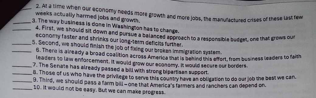 At a time when our economy needs more growth and more jobs, the manufactured crises of these last few 
weeks actually harmed jobs and growth. 
_3. The way business is done in Washington has to change. 
4. First, we should sit down and pursue a balanced approach to a responsible budget, one that grows our 
economy faster and shrinks our long-term deficits further. 
_5. Second, we should finish the job of fixing our broken immigration system. 
6. There is already a broad coalition across America that is behind this effort, from business leaders to faith 
leaders to law enforcement. It would grow our economy. It would secure our borders. 
__7. The Senate has already passed a bill with strong bipartisan support. 
8. Those of us who have the privilege to serve this country have an obligation to do our job the best we can. 
_9. Third, we should pass a farm bill - one that America’s farmers and ranchers can depend on. 
_10. It would not be easy. But we can make progress.