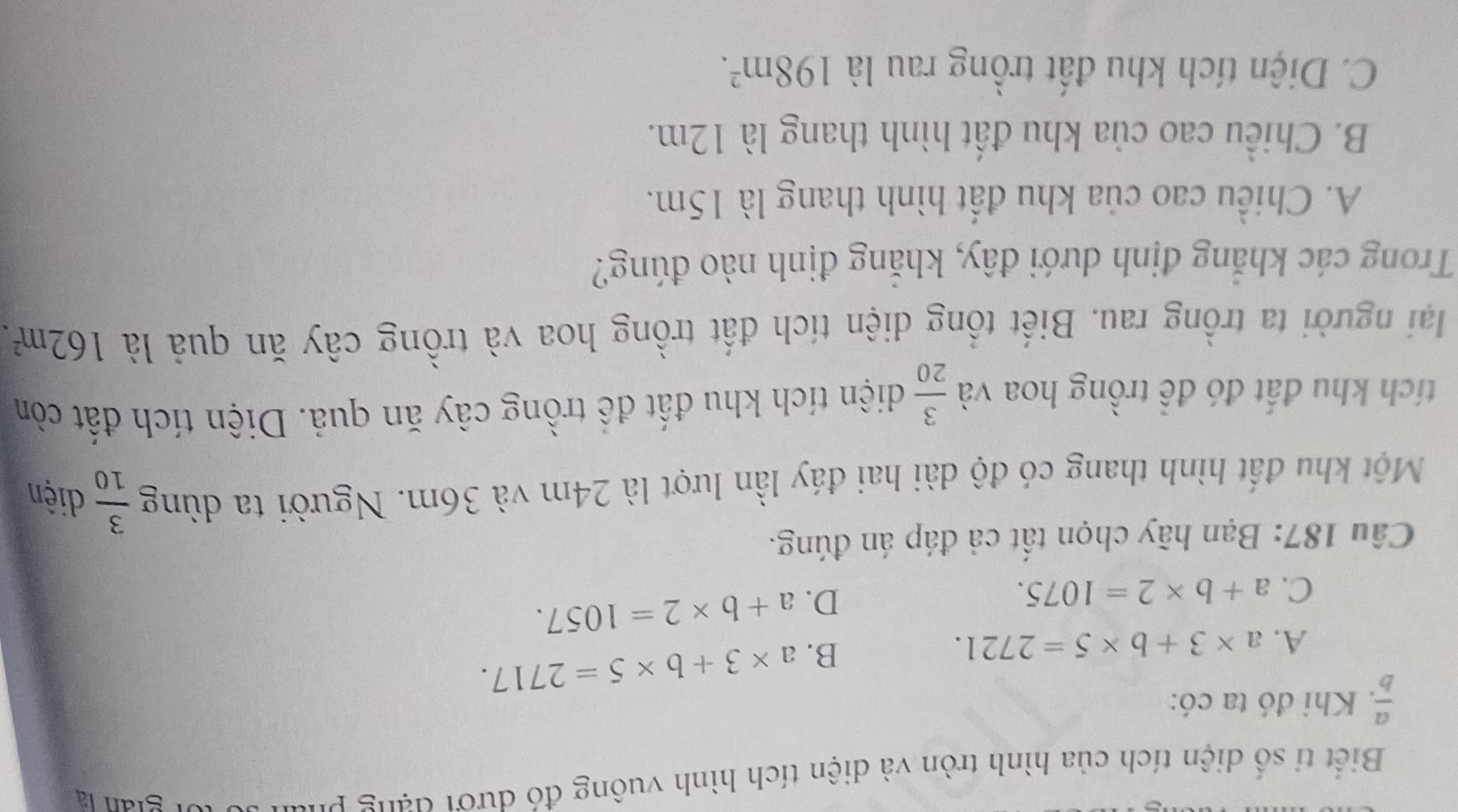 Biết tỉ số diện tích của hình tròn và diện tích hình vuông đó dưới đạng phan ở tor gián là
 a/b . Khi đó ta có:
A. a* 3+b* 5=2721.
B. a* 3+b* 5=2717.
C. a+b* 2=1075.
D. a+b* 2=1057. 
Câu 187: Bạn hãy chọn tất cả đáp án đúng.
Một khu đất hình thang có độ dài hai đáy lần lượt là 24m và 36m. Người ta dùng  3/10  diện
tích khu đất đó để trồng hoa và  3/20  diện tích khu đất đề trồng cây ăn quả. Diện tích đất còn
lại người ta trồng rau. Biết tổng diện tích đất trồng hoa và trồng cây ăn quả là 162m^2. 
Trong các khẳng định dưới đây, khẳng định nào đúng?
A. Chiều cao của khu đất hình thang là 15m.
B. Chiều cao của khu đất hình thang là 12m.
C. Diện tích khu đất trồng rau là 198m^2.