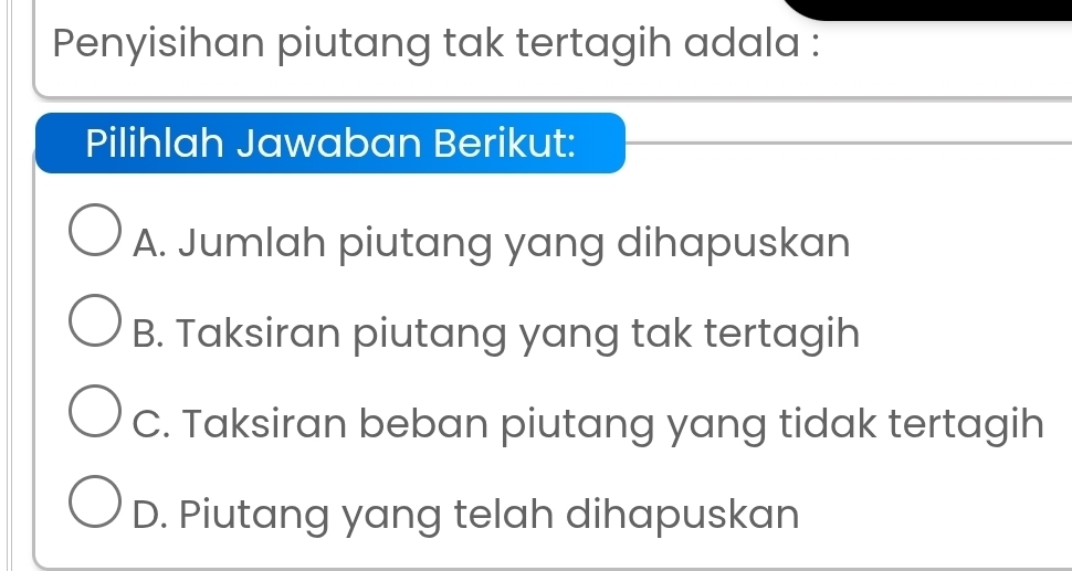 Penyisihan piutang tak tertagih adala :
Pilihlah Jawaban Berikut:
A. Jumlah piutang yang dihapuskan
B. Taksiran piutang yang tak tertagih
C. Taksiran beban piutang yang tidak tertagih
D. Piutang yang telah dihapuskan