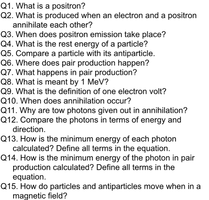 What is a positron? 
Q2. What is produced when an electron and a positron 
annihilate each other? 
Q3. When does positron emission take place? 
Q4. What is the rest energy of a particle? 
Q5. Compare a particle with its antiparticle. 
Q6. Where does pair production happen? 
Q7. What happens in pair production? 
Q8. What is meant by 1 MeV? 
Q9. What is the definition of one electron volt? 
Q10. When does annihilation occur? 
Q11. Why are tow photons given out in annihilation? 
Q12. Compare the photons in terms of energy and 
direction. 
Q13. How is the minimum energy of each photon 
calculated? Define all terms in the equation. 
Q14. How is the minimum energy of the photon in pair 
production calculated? Define all terms in the 
equation. 
Q15. How do particles and antiparticles move when in a 
magnetic field?