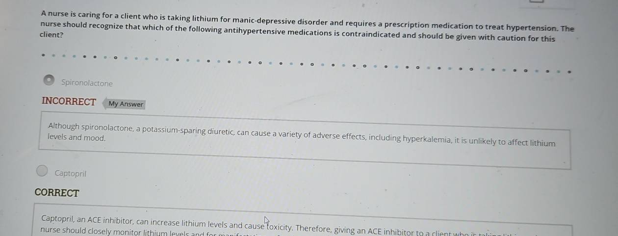 A nurse is caring for a client who is taking lithium for manic-depressive disorder and requires a prescription medication to treat hypertension. The 
nurse should recognize that which of the following antihypertensive medications is contraindicated and should be given with caution for this 
client? 
Spironolactone 
INCORRECT My Answer 
Although spironolactone, a potassium-sparing diuretic, can cause a variety of adverse effects, including hyperkalemia, it is unlikely to affect lithium 
levels and mood. 
Captopril 
CORRECT 
Captopril, an ACE inhibitor, can increase lithium levels and cause toxicity. Therefore, giving an ACE inhibitor to a client who 
nurse should closely monitor lithium levels and for