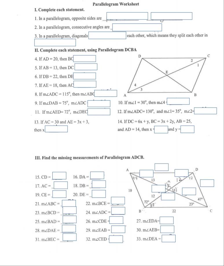 Parallelogram Worksheet
I. Complete each statement.
1. In a parallelogram, opposite sides are □ □  □  □ (-3,4)
2. In a parallelogram, consecutive angles are □ 
3. In a parallelogram, diagonals □ each other, which means they split each other in
II. Complete each statement, using Parallelogram DCBA
4. If AD=20 , then BC □
5. If AB=13 , then DC □
6. If DB=22 , then DE □
7. If AE=18 , then A( □
8. If m∠ ADC=115° ’, then m∠ ABC □
9. If m∠ DAB=75°,m∠ ADC □ 10. If m∠ 1=30° , then m∠ 4=_ □ 
11. 1f m∠ AED=72°,m∠ DEC □ 12. If m∠ ADC=130° , and m∠ 1=35°,m∠ 2=□
13. If AC=30 and AE=3x+3, 14. If DC=6x+y,BC=3x+2y,AB=25,
then x x□ , then x=□ z and y=□
and AD=14
III. Find the missing measurements of Parallelogram ADCB.
15. CD=□ 16. DA=□
17. AC=_ □  18. DB=_ □ 
19. CE=_ □  20. DE=_ 
21. m∠ ABC=_ □  22. m∠ BCE=_ □ 
23. m∠ BCD=_ □  24. m∠ ADC=□
25. m∠ BAD=_ □  26. m∠ CDE=□ 27. m∠ EDA=□
28. m∠ DAE=_ □  29. m∠ EAB=□° 30. m∠ AEB=□
31. m∠ BEC=_ □  32. m∠ CED=□ 33. m∠ DEA=□