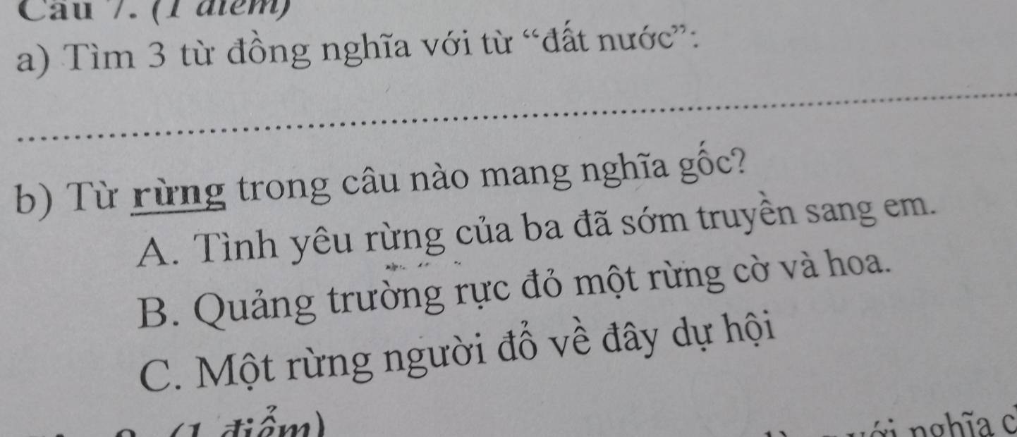 Cau 7. (1 âtém)
a) Tìm 3 từ đồng nghĩa với từ “đất nước”:
_
_
_
b) Từ rừng trong câu nào mang nghĩa gốc?
A. Tình yêu rừng của ba đã sớm truyền sang em.
B. Quảng trường rực đỏ một rừng cờ và hoa.
C. Một rừng người đổ về đây dự hội
điểm) ớ i nghĩa c