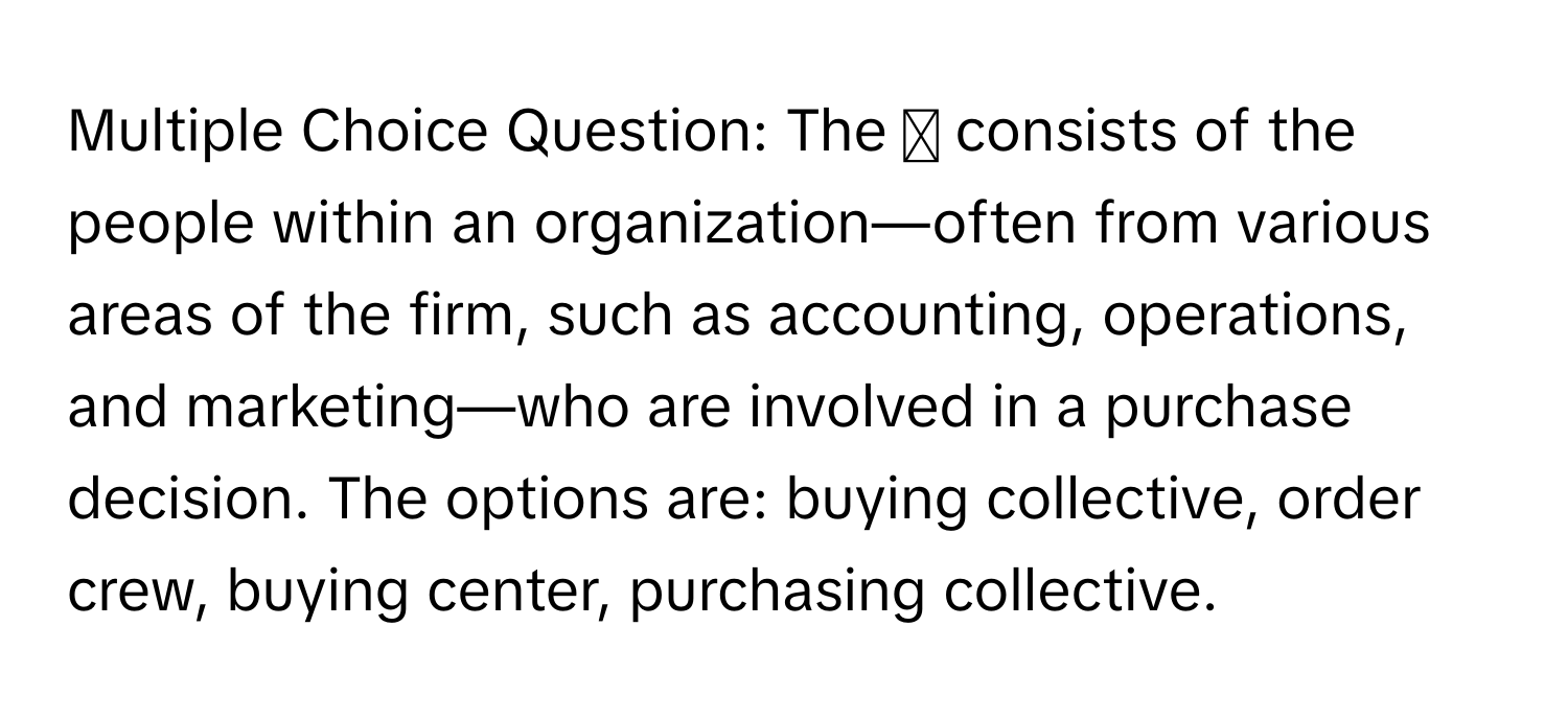 The ◻ consists of the people within an organization—often from various areas of the firm, such as accounting, operations, and marketing—who are involved in a purchase decision.  The options are: buying collective, order crew, buying center, purchasing collective.