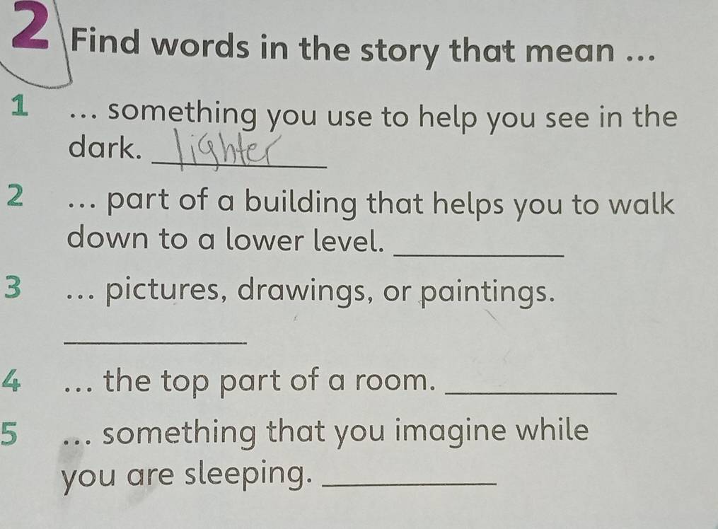 Find words in the story that mean ... 
1 ... something you use to help you see in the 
_ 
dark. 
2 ... part of a building that helps you to walk 
down to a lower level._ 
3 ... pictures, drawings, or paintings. 
_ 
4 ... the top part of a room._ 
5 ... something that you imagine while 
you are sleeping._