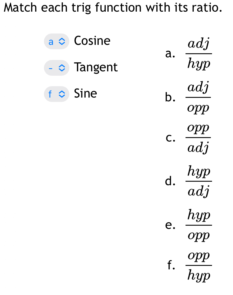 Match each trig function with its ratio.
Cosine
a.  adj/hyp 
Tangent
Sine
b.  adj/opp 
C.  opp/adj 
d.  hyp/adj 
e.  hyp/opp 
f.  opp/hyp 