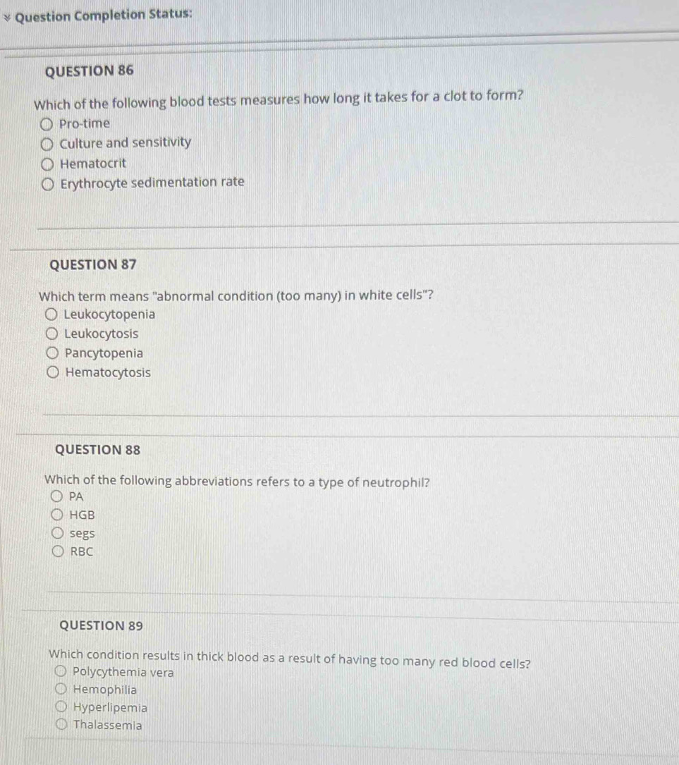 Question Completion Status:
QUESTION 86
Which of the following blood tests measures how long it takes for a clot to form?
Pro-time
Culture and sensitivity
Hematocrit
Erythrocyte sedimentation rate
QUESTION 87
Which term means "abnormal condition (too many) in white cells"?
Leukocytopenia
Leukocytosis
Pancytopenia
Hematocytosis
QUESTION 88
Which of the following abbreviations refers to a type of neutrophil?
PA
HGB
segs
RBC
QUESTION 89
Which condition results in thick blood as a result of having too many red blood cells?
Polycythemia vera
Hemophilia
Hyperlipemia
Thalassemia