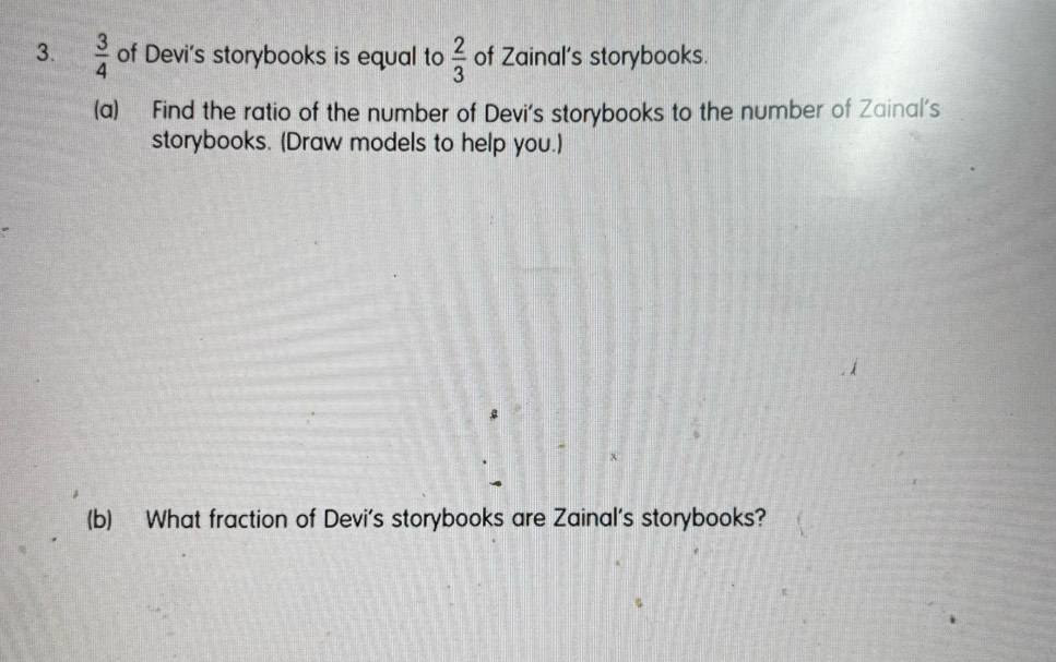  3/4  of Devi's storybooks is equal to  2/3  of Zainal's storybooks. 
(a) Find the ratio of the number of Devi's storybooks to the number of Zainal's 
storybooks. (Draw models to help you.) 
(b) What fraction of Devi's storybooks are Zainal's storybooks?