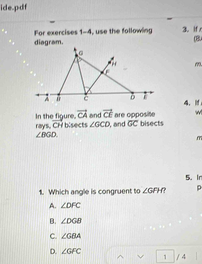 ide.pdf
For exercises 1-4 , use the following 3. If
diagram.
(8
m,
4. If
In the figure, vector CA and vector CE are opposite
w
rays, vector CH b;sects ∠ GCD , and overline GC bisects
∠ BGD.
m
5. In
1. Which angle is congruent to ∠ GFH 7
p
A. ∠ DFC
B. ∠ DGB
C. ∠ GBA
D. ∠ GFC
1 / 4