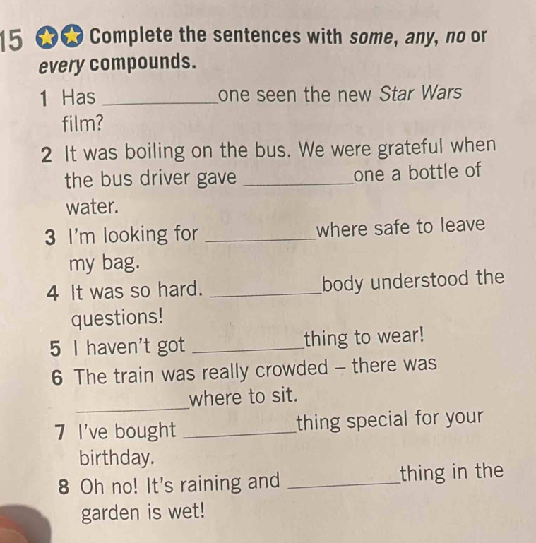 15 60 Complete the sentences with some, any, no or 
every compounds. 
1 Has _one seen the new Star Wars 
film? 
2 It was boiling on the bus. We were grateful when 
the bus driver gave _one a bottle of 
water. 
3 I'm looking for _where safe to leave 
my bag. 
4 It was so hard. _body understood the 
questions! 
5 I haven't got _thing to wear! 
6 The train was really crowded - there was 
_ 
where to sit. 
7 I've bought _thing special for your 
birthday. 
8 Oh no! It's raining and _thing in the 
garden is wet!