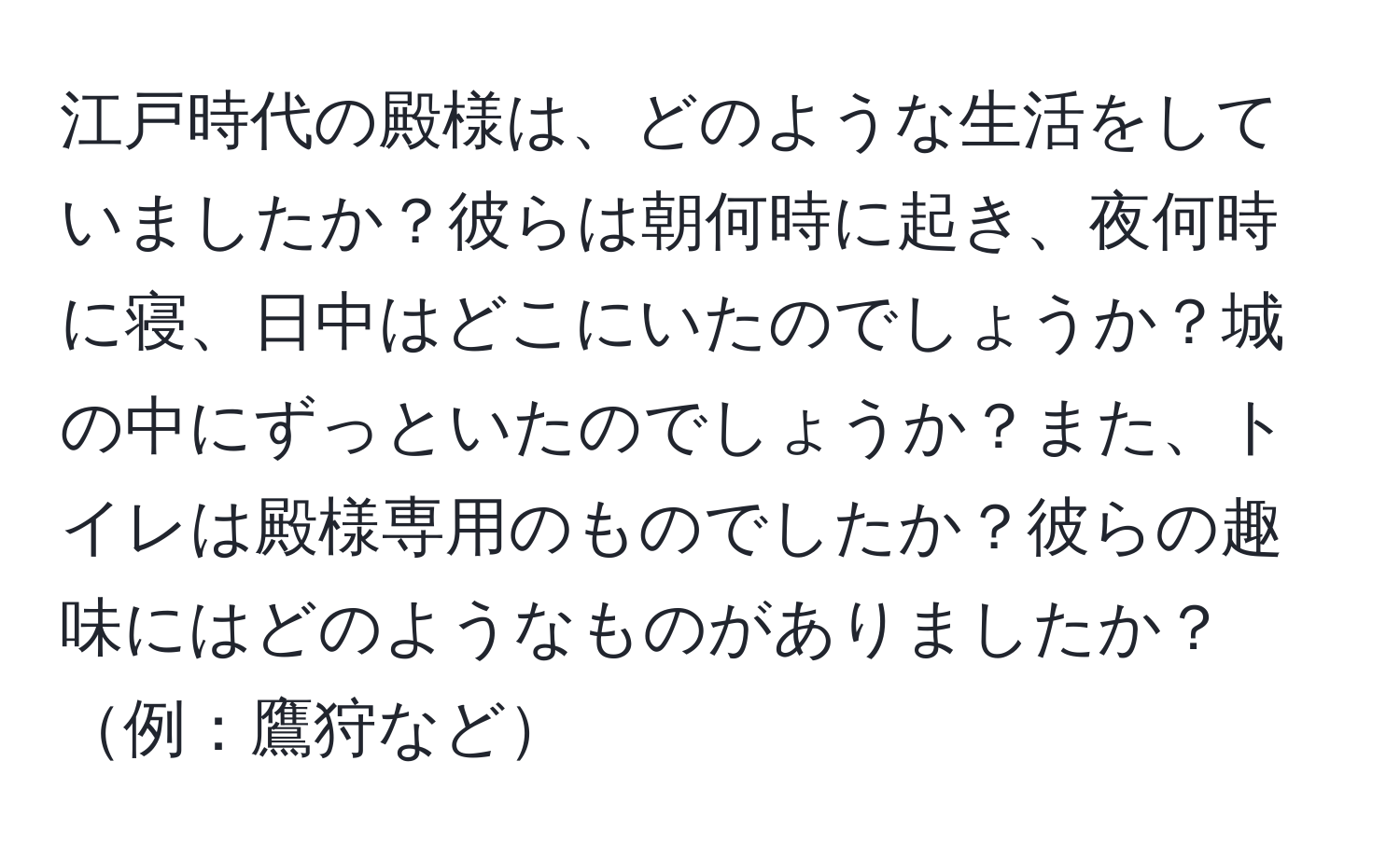 江戸時代の殿様は、どのような生活をしていましたか？彼らは朝何時に起き、夜何時に寝、日中はどこにいたのでしょうか？城の中にずっといたのでしょうか？また、トイレは殿様専用のものでしたか？彼らの趣味にはどのようなものがありましたか？例：鷹狩など