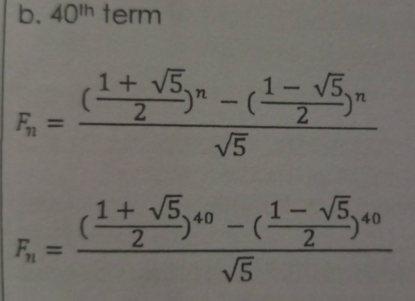 40^(th) term
F_n=frac ( (1+sqrt(5))/2 )^n-( (1-sqrt(5))/2 )^nsqrt(5)
F_n=frac ( (1+sqrt(5))/2 )^40-( (1-sqrt(5))/2 )^40sqrt(5)