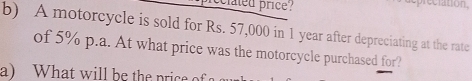 cclated price? 
depreciation 
b) A motorcycle is sold for Rs. 57,000 in 1 year after depreciating at the rate 
of 5% p.a. At what price was the motorcycle purchased for? 
a) What will be the price of