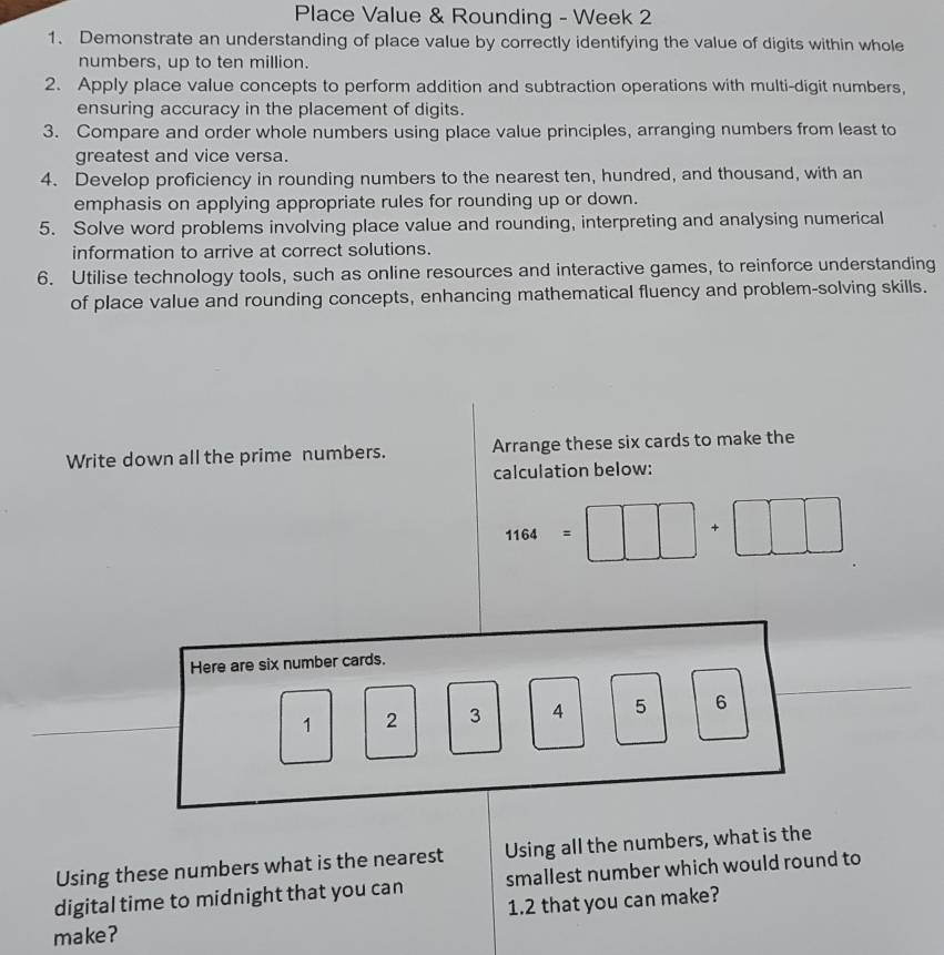 Place Value & Rounding - Week 2 
1. Demonstrate an understanding of place value by correctly identifying the value of digits within whole 
numbers, up to ten million. 
2. Apply place value concepts to perform addition and subtraction operations with multi-digit numbers, 
ensuring accuracy in the placement of digits. 
3. Compare and order whole numbers using place value principles, arranging numbers from least to 
greatest and vice versa. 
4. Develop proficiency in rounding numbers to the nearest ten, hundred, and thousand, with an 
emphasis on applying appropriate rules for rounding up or down. 
5. Solve word problems involving place value and rounding, interpreting and analysing numerical 
information to arrive at correct solutions. 
6. Utilise technology tools, such as online resources and interactive games, to reinforce understanding 
of place value and rounding concepts, enhancing mathematical fluency and problem-solving skills. 
Write down all the prime numbers. Arrange these six cards to make the 
calculation below:
1164=□ □ +□ □ □
Here are six number cards.
1 2 3 A 5 6
()^1/2
Using these numbers what is the nearest Using all the numbers, what is the 
digital time to midnight that you can smallest number which would round to 
make? 1.2 that you can make?