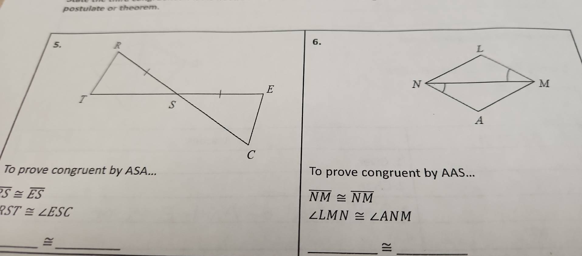 postulate or theorem. 
5. 
6. 
To prove congruent by ASA... To prove congruent by AAS...
overline S≌ overline ES
overline NM≌ overline NM
RST≌ ∠ ESC
∠ LMN≌ ∠ ANM
__= 
__≌