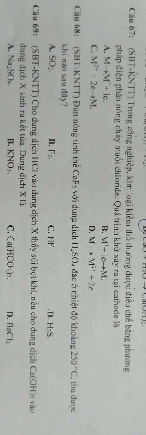 ua0+112Oto Ca(OH)2
Câu 67: (SBT-KNTT) Trong công nghiệp, kim loại kiềm thổ thường được điều chế bằng phương
pháp điện phân nóng chảy muối chloride. Quá trình khử xảy ra tại cathode là
A. Mto M^++le. B. M^++leto M.
C. M^(2+)+2eto M. D. Mto M^(2+)+2e. 
Câu 68: (SBT-KNTT) Đun nóng tinh thể CaF_2 với dung dịch H_2SO_4 đặc ở nhiệt độ khoảng 250°C , thu được
khí nào sau đây?
A. SO_2. B. F_2. C. HF .D. H_2S. 
Câu 69: (SBT-KNTT) Cho dung dịch HCl vào dung dịch X thấy sủi bọt-khí, nếu cho dung dịch Ca(OH)_2 vào
dung dịch X sinh ra kết tủa. Dung dịch X là
A. Na_2SO_4. B. KNO_3. C. Ca(HCO_3)_2. D. BaCl_2.