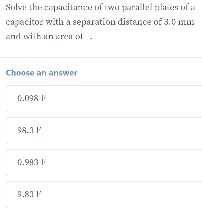 Solve the capacitance of two parallel plates of a
capacitor with a separation distance of 3.0 mm
and with an area of .
Choose an answer
0.098 F
98.3 F
0.983 F
9.83 F