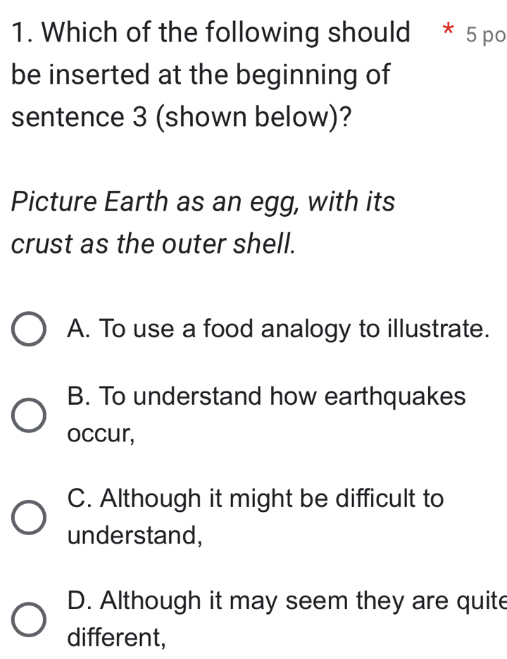 Which of the following should * 5 po
be inserted at the beginning of
sentence 3 (shown below)?
Picture Earth as an egg, with its
crust as the outer shell.
A. To use a food analogy to illustrate.
B. To understand how earthquakes
occur,
C. Although it might be difficult to
understand,
D. Although it may seem they are quite
different,