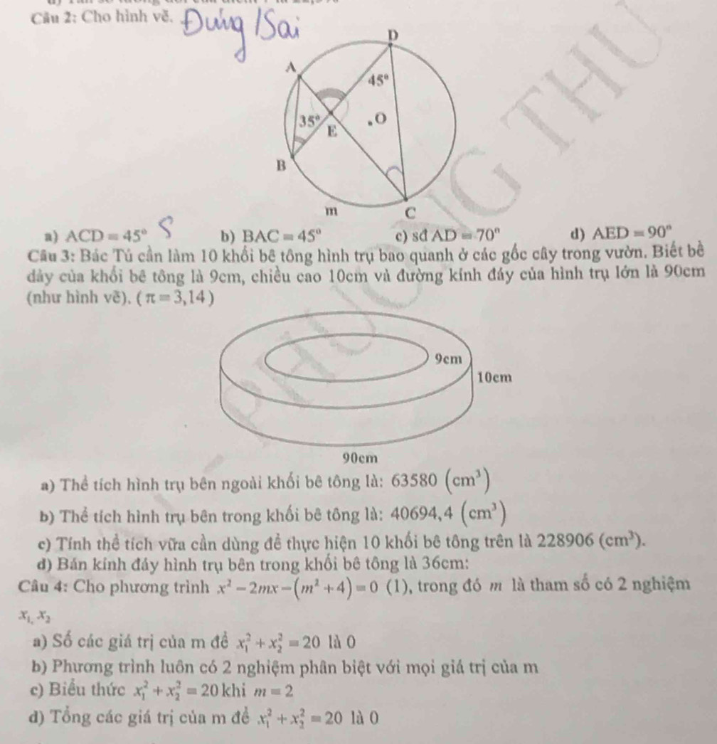 Cầu 2: Cho hình về.
a) ACD=45° b) BAC=45° c) sđ AD=70° d) AED=90°
Câu 3: Bác Tú cần làm 10 khổi bê tông hình trụ bao quanh ở các gốc cây trong vườn. Biết bề
dảy của khổi bê tông là 9cm, chiều cao 10cm và đường kính đáy của hình trụ lớn là 90cm
(như hình vẽ), (π =3,14)
a) Thể tích hình trụ bên ngoài khối bê tông là: 63580(cm^3)
b) Thể tích hình trụ bên trong khối bê tông là: 40694,4(cm^3)
c) Tính thể tích vữa cần dùng đề thực hiện 10 khối bê tông trên là 228906(cm^3).
đ) Bán kính đáy hình trụ bên trong khối bê tông là 36cm:
Câu 4: Cho phương trình x^2-2mx-(m^2+4)=0 ( (1), trong đó m là tham số có 2 nghiệm
x_1,x_2
a) Số các giá trị của m đề x_1^2+x_2^2=20 lào
b) Phương trình luôn có 2 nghiệm phân biệt với mọi giá trị của m
c) Biểu thức x_1^2+x_2^2=20khi m=2
d) Tổng các giá trị của m đề x_1^2+x_2^2=20 là0