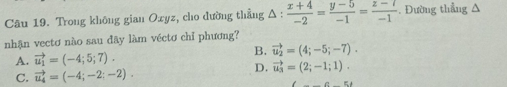 Trong không gian Oxyz, cho đường thẳng Δ :  (x+4)/-2 = (y-5)/-1 = (z-7)/-1 . Đường thẳng Δ
nhận vectơ nào sau đây làm véctơ chỉ phương?
A. vector u_1=(-4;5;7).
B. vector u_2=(4;-5;-7).
C. vector u_4=(-4;-2;-2).
D. vector u_3=(2;-1;1).
_ 6-5t