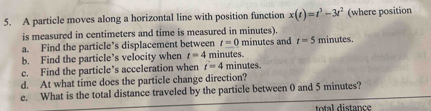 A particle moves along a horizontal line with position function x(t)=t^3-3t^2 (where position 
is measured in centimeters and time is measured in minutes). 
a. Find the particle’s displacement between t=0 minutes and t=5minutes. 
b. Find the particle’s velocity when t=4 minutes. 
c. Find the particle’s acceleration when t=4mi inutes. 
d. At what time does the particle change direction? 
e. What is the total distance traveled by the particle between 0 and 5 minutes? 
total distance