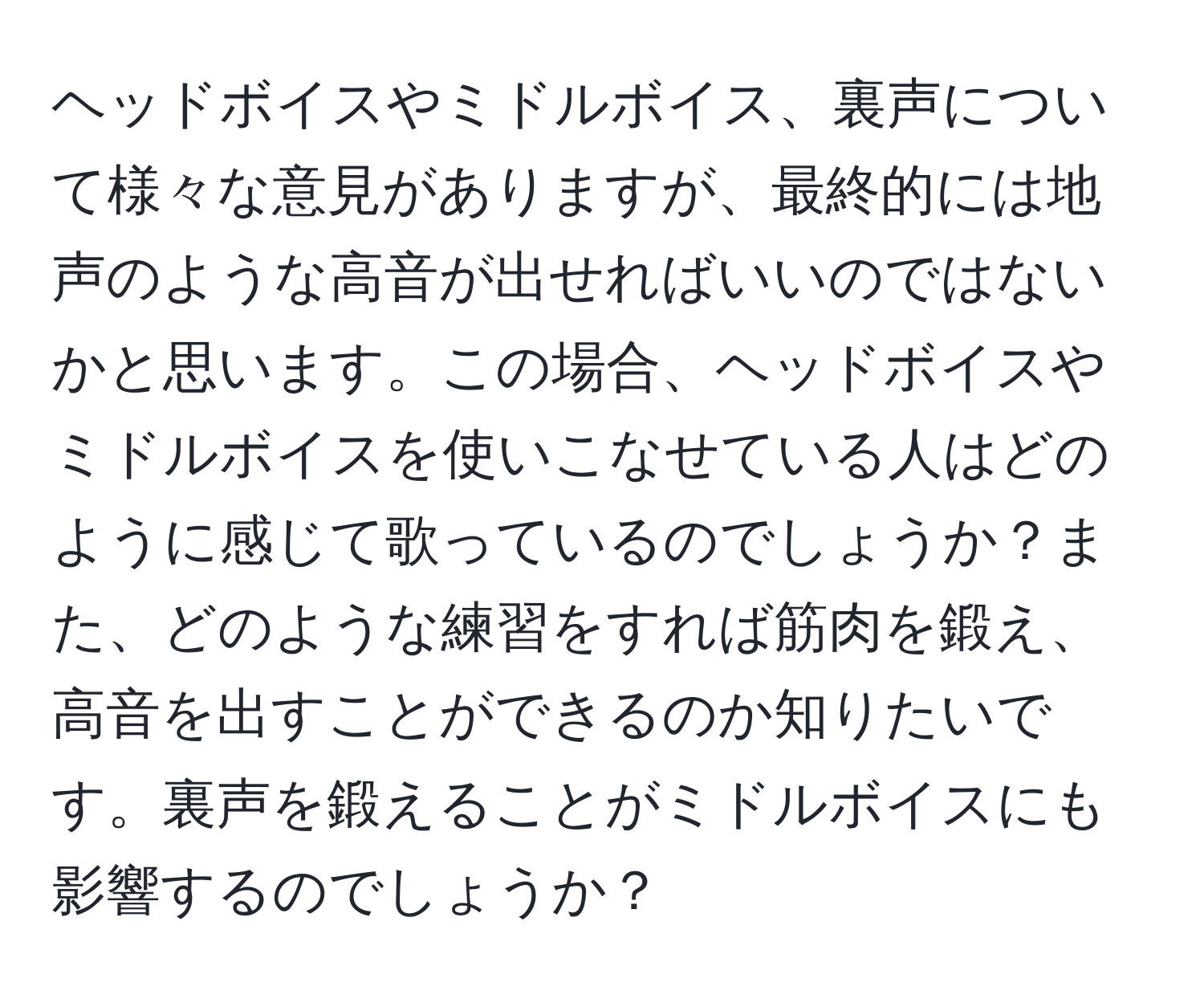 ヘッドボイスやミドルボイス、裏声について様々な意見がありますが、最終的には地声のような高音が出せればいいのではないかと思います。この場合、ヘッドボイスやミドルボイスを使いこなせている人はどのように感じて歌っているのでしょうか？また、どのような練習をすれば筋肉を鍛え、高音を出すことができるのか知りたいです。裏声を鍛えることがミドルボイスにも影響するのでしょうか？