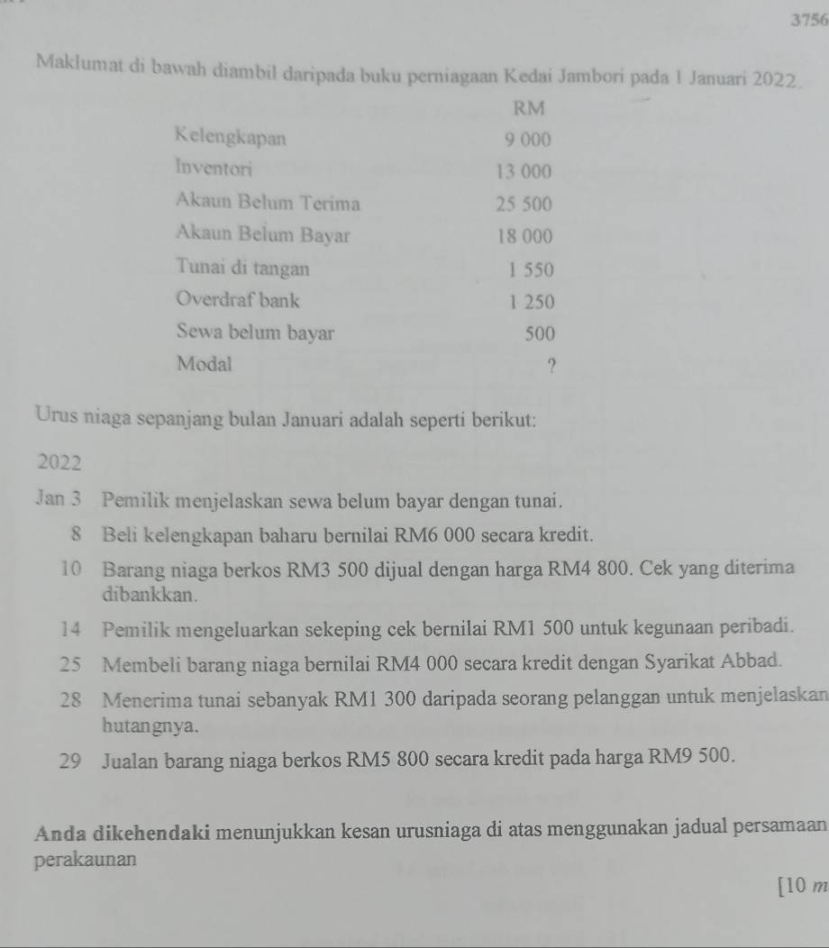 3756 
Maklumat di bawah diambil daripada buku perniagaan Kedai Jambori pada 1 Januari 2022
RM
Kelengkapan 9 000
Inventori 13 000
Akaun Belum Terima 25 500
Akaun Belum Bayar 18 000
Tunai di tangan 1 550
Overdraf bank 1 250
Sewa belum bayar 500
Modal ? 
Urus niaga sepanjang bulan Januari adalah seperti berikut:
2022
Jan 3 Pemilik menjelaskan sewa belum bayar dengan tunai. 
8 Beli kelengkapan baharu bernilai RM6 000 secara kredit.
10 Barang niaga berkos RM3 500 dijual dengan harga RM4 800. Cek yang diterima 
dibankkan. 
14 Pemilik mengeluarkan sekeping cek bernilai RM1 500 untuk kegunaan peribadi.
25 Membeli barang niaga bernilai RM4 000 secara kredit dengan Syarikat Abbad. 
28 Menerima tunai sebanyak RM1 300 daripada seorang pelanggan untuk menjelaskan 
hutangnya. 
29 Jualan barang niaga berkos RM5 800 secara kredit pada harga RM9 500. 
Anda dikehendaki menunjukkan kesan urusniaga di atas menggunakan jadual persamaan 
perakaunan 
[ 10 m