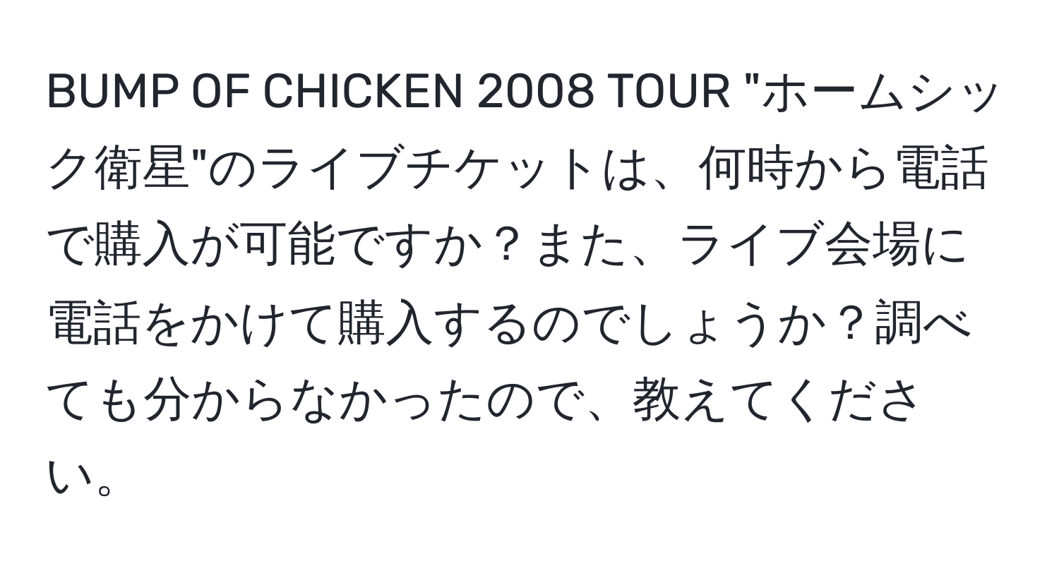 BUMP OF CHICKEN 2008 TOUR "ホームシック衛星"のライブチケットは、何時から電話で購入が可能ですか？また、ライブ会場に電話をかけて購入するのでしょうか？調べても分からなかったので、教えてください。