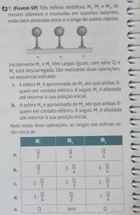 (Fuvest-SP) Três esferas metálicas, M_1,M_2 e l 1 de
mesmo diâmetro e montadas em suportes isolantes,
estão bem afastadas entre si e longe de outros objetos.
M_1
Inicialmente M_1 e M_3 têm cargas iguais, com valor Q, e
M_2 está descarregada. São realizadas duas operações,
na sequência indicada:
I. A esfera M_1 é aproximada de M_z até que ambas fi-
quem em contato elétrico. A seguir, M_1 é afastada
até retornar à sua posição inicial.
II. A esfera M_3 é aproximada de M_2 até que ambas fi-
quem em contato elétrico. A seguir, M_3 é afastada
até retornar à sua posição inicial.
Após essas duas operações, as cargas nas esferas se-
rão cerca de