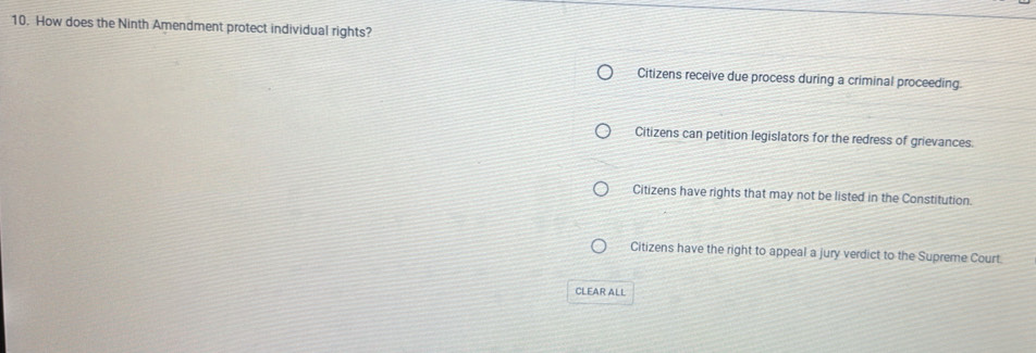 How does the Ninth Amendment protect individual rights?
Citizens receive due process during a criminal proceeding.
Citizens can petition legislators for the redress of grievances.
Citizens have rights that may not be listed in the Constitution.
Citizens have the right to appeal a jury verdict to the Supreme Court.
CLEAR ALL