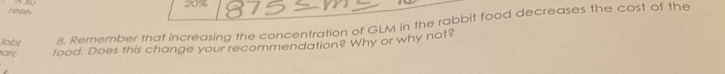 reses 20%
lobl 8. Remember that increasing the concentration of GLM in the rabbit food decreases the cost of the 
ar food. Does this change your recommendation? Why or why not?