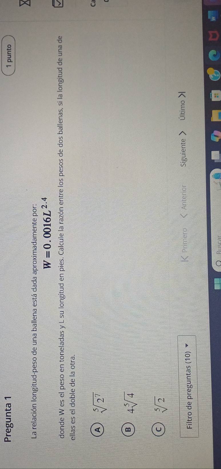 Pregunta 1 1 punto
La relación longitud-peso de una ballena está dada aproximadamente por:
W=0.0016L^(2.4)
donde W es el peso en toneladas y L su longitud en pies. Calcule la razón entre los pesos de dos ballenas, si la longitud de una de
ellas es el doble de la otra.
A sqrt[5](2^7)
Ca
4sqrt[5](4)
sqrt[5](2)
Filtro de preguntas (10) ▼
|< Primero < Anterior Siguiente Último