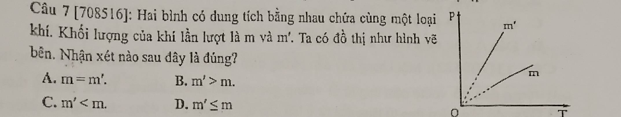 [708516]: Hai bình có dung tích bằng nhau chứa cùng một loại 
khí. Khối lượng của khí lần lượt là m và m.Ta có đồ thị như hình vẽ
bên. Nhận xét nào sau dây là đúng?
A. m=m'. B. m'>m.
C. m' D. m'≤ m
T