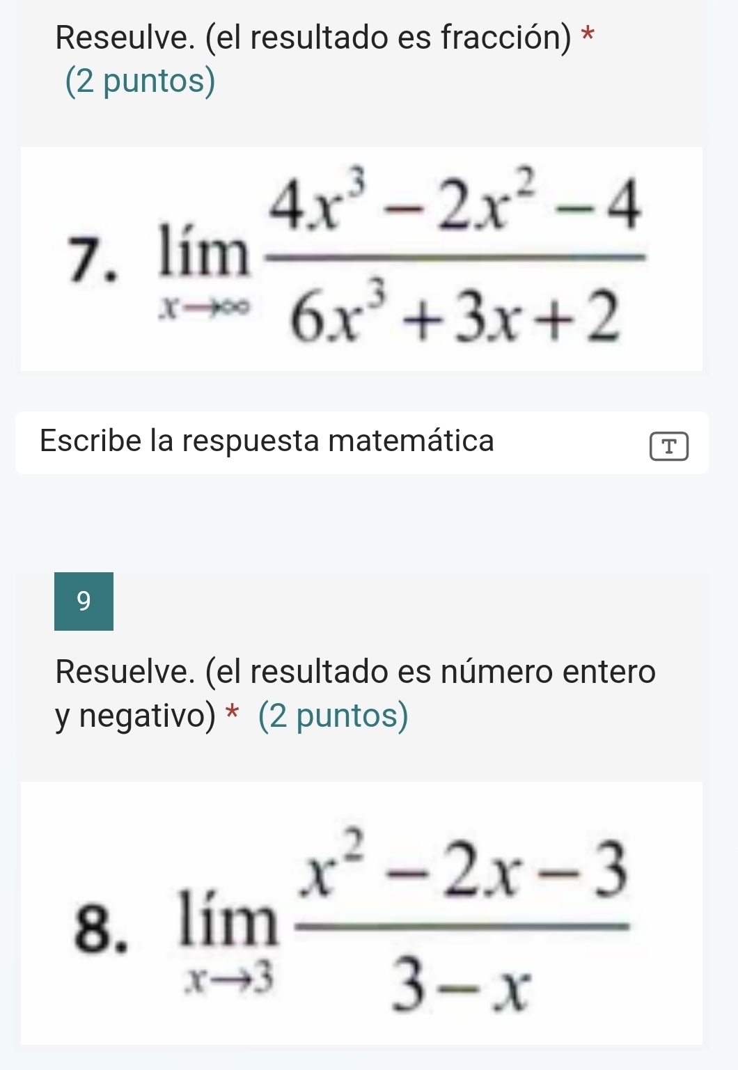 Reseulve. (el resultado es fracción) * 
(2 puntos) 
7. limlimits _xto ∈fty  (4x^3-2x^2-4)/6x^3+3x+2 
Escribe la respuesta matemática T 
9 
Resuelve. (el resultado es número entero 
y negativo) * (2 puntos) 
8. limlimits _xto 3 (x^2-2x-3)/3-x 