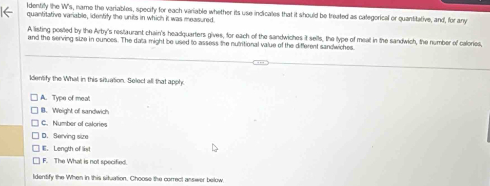 Identify the W's, name the variables, specify for each variable whether its use indicates that it should be treated as categorical or quantitative, and, for any
quantitative variable, identify the units in which it was measured.
A listing posted by the Arby's restaurant chain's headquarters gives, for each of the sandwiches it sells, the type of meat in the sandwich, the number of calories,
and the serving size in ounces. The data might be used to assess the nutritional value of the different sandwiches.
Identify the What in this situation. Select all that apply.
A. Type of meat
B. Weight of sandwich
C. Number of calories
D. Serving size
E. Length of list
F. The What is not specified.
Identify the When in this situation. Choose the correct answer below.