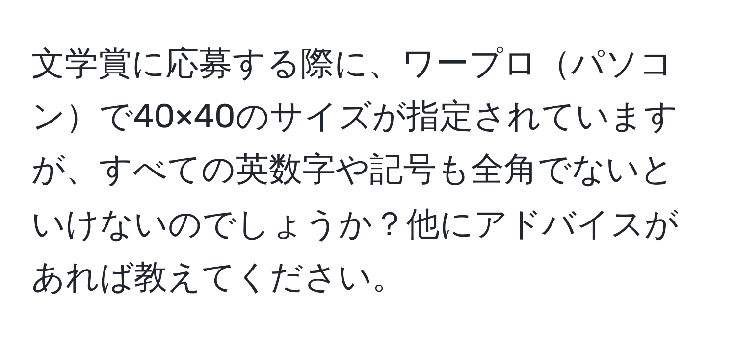 文学賞に応募する際に、ワープロパソコンで40×40のサイズが指定されていますが、すべての英数字や記号も全角でないといけないのでしょうか？他にアドバイスがあれば教えてください。