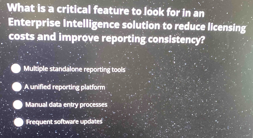 What is a critical feature to look for in an
Enterprise Intelligence solution to reduce licensing
costs and improve reporting consistency?
Multiple standalone reporting tools
A unified reporting platform
Manual data entry processes
Frequent software updates