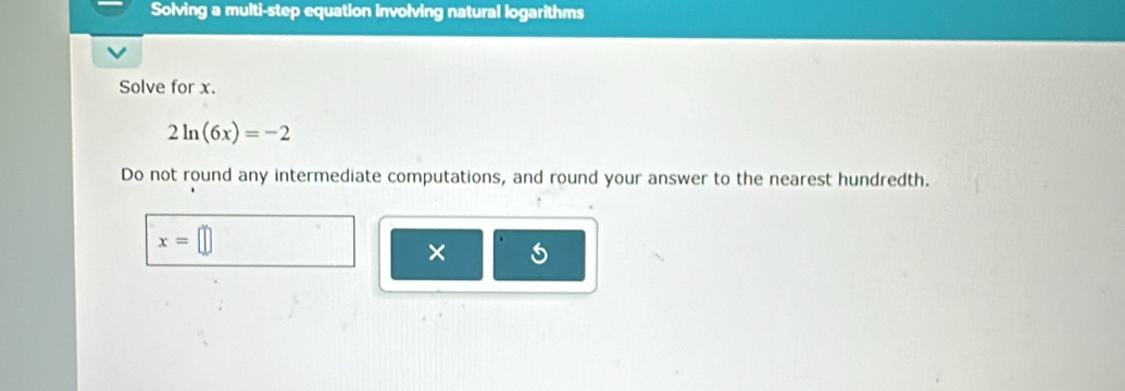 Solving a multi-step equation involving natural logarithms 
Solve for x.
2ln (6x)=-2
Do not round any intermediate computations, and round your answer to the nearest hundredth.
x=
× 5