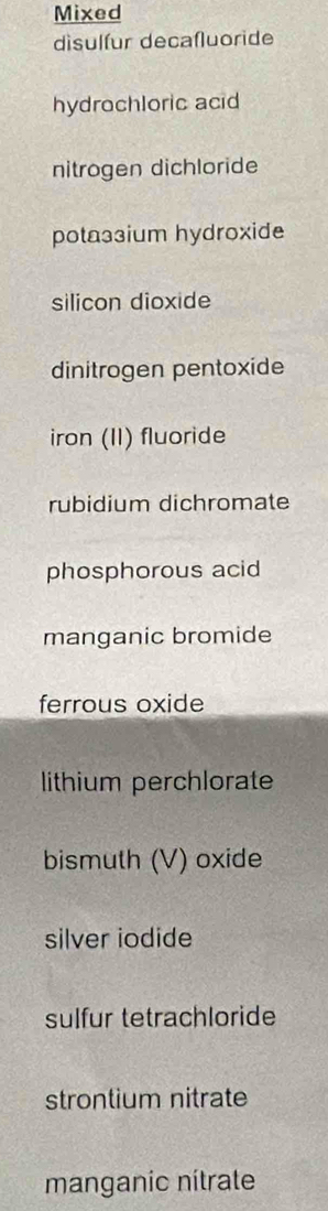 Mixed 
disulfur decaſluoride 
hydrochloric acid 
nitrogen dichloride 
potaз3ium hydroxide 
silicon dioxide 
dinitrogen pentoxide 
iron (II) fluoride 
rubidium dichromate 
phosphorous acid 
manganic bromide 
ferrous oxide 
lithium perchlorate 
bismuth (V) oxide 
silver iodide 
sulfur tetrachloride 
strontium nitrate 
manganic nítrate