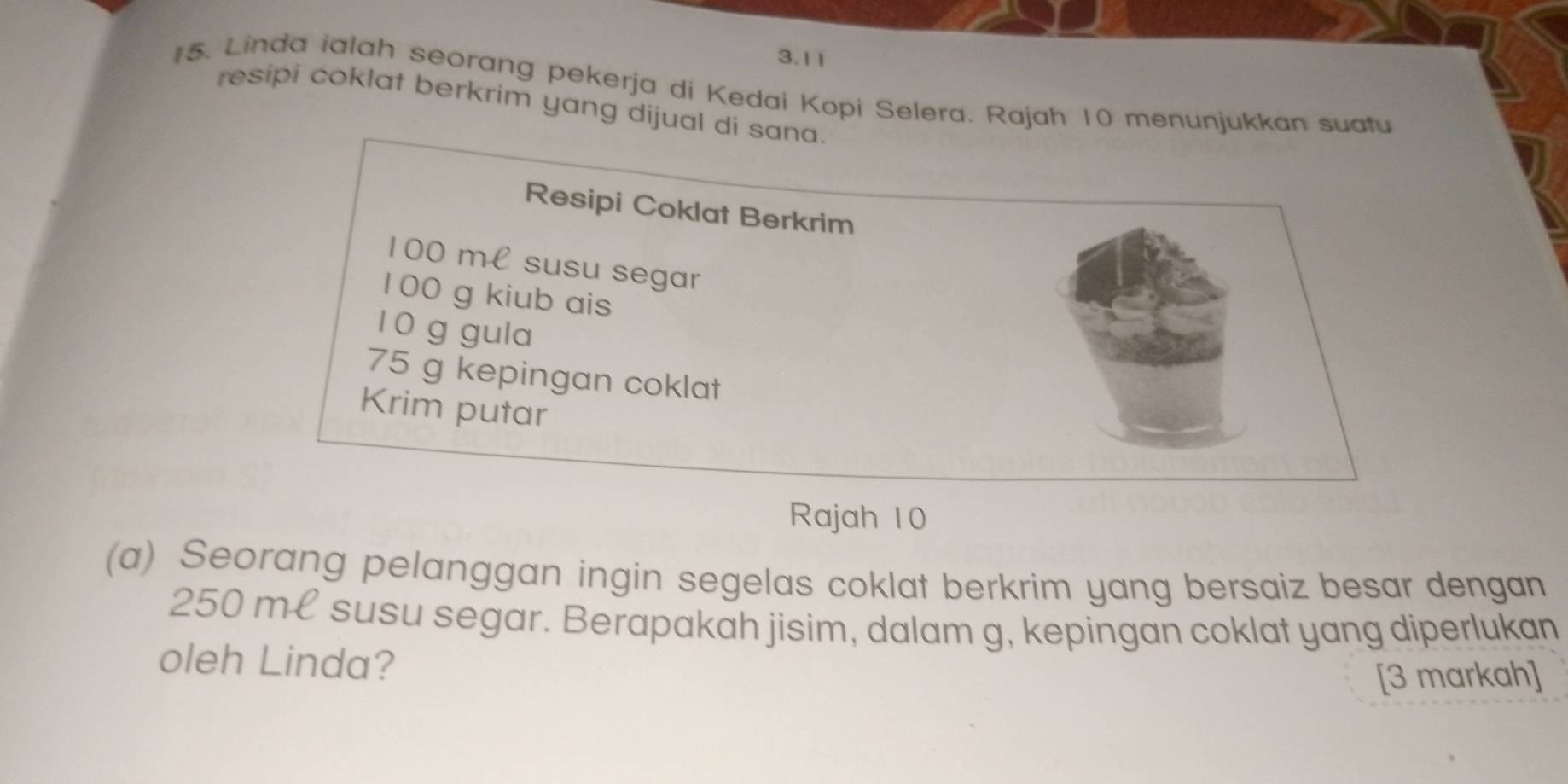 3.11 
15. Linda ialah seorang pekerja di Kedai Kopi Selera. Rajah 10 menunjukkan suafu 
resipi coklat berkrim yang dijual di sana. 
Resipi Coklat Berkrim
100 ml susu segar
100 g kiub ais
1 0 g gula
75 g kepingan coklat 
Krim putar 
Rajah 10 
(a) Seorang pelanggan ingin segelas coklat berkrim yang bersaiz besar dengan
250 ml susu segar. Berapakah jisim, dalam g, kepingan coklat yang diperlukan 
oleh Linda? 
[3 markah]